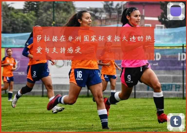 萨拉赫在非洲国家杯重拾久违的热爱与支持感受