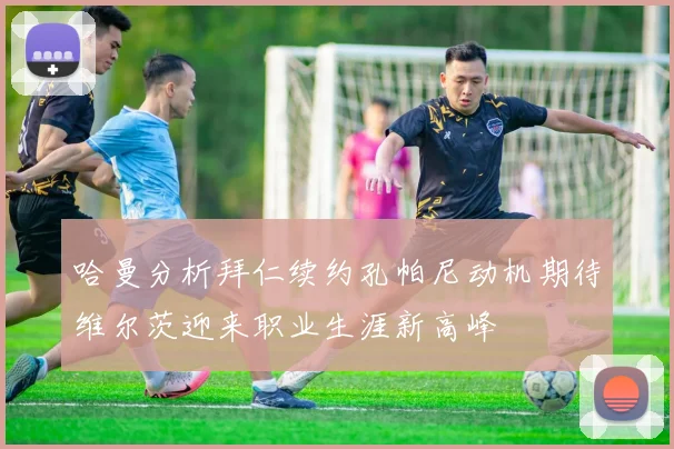 哈曼分析拜仁续约孔帕尼动机期待维尔茨迎来职业生涯新高峰
