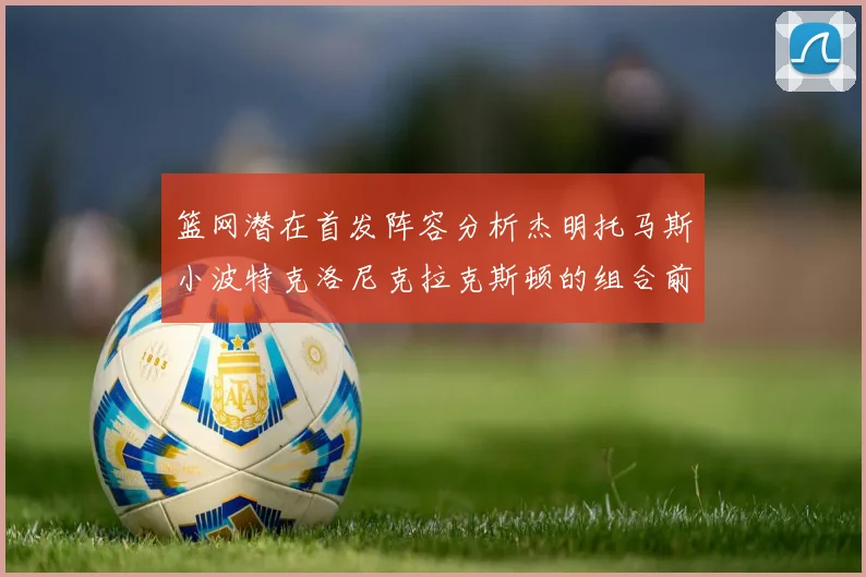篮网潜在首发阵容分析杰明托马斯小波特克洛尼克拉克斯顿的组合前景