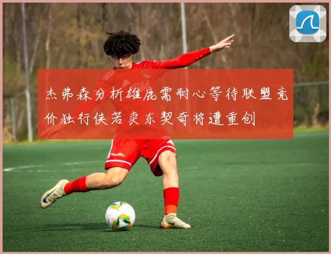 杰弗森分析雄鹿需耐心等待联盟竞价独行侠若卖东契奇将遭重创