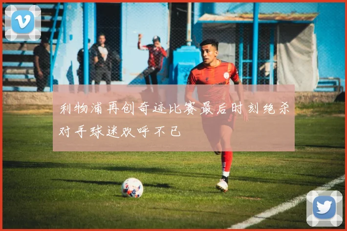 利物浦再创奇迹比赛最后时刻绝杀对手球迷欢呼不已