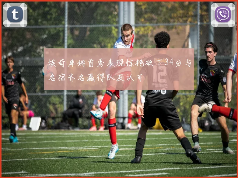 埃奇库姆首秀表现惊艳砍下34分与名宿齐名赢得队友认可