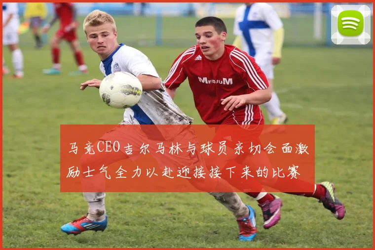 马竞CEO吉尔马林与球员亲切会面激励士气全力以赴迎接接下来的比赛