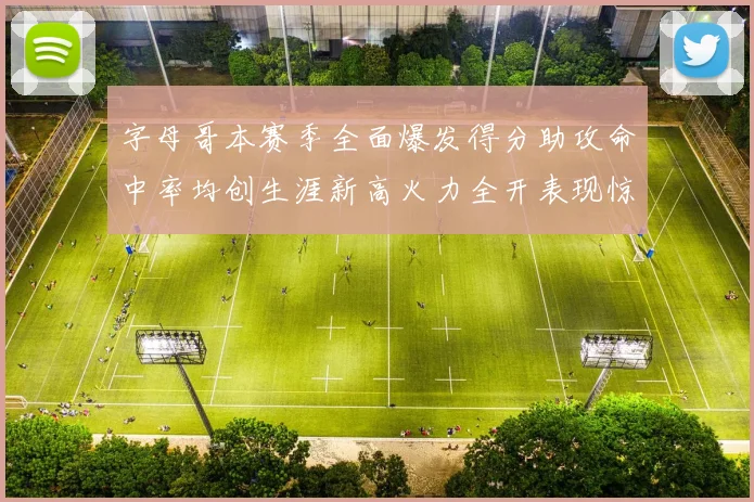字母哥本赛季全面爆发得分助攻命中率均创生涯新高火力全开表现惊艳