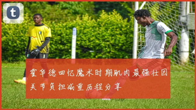 霍华德回忆魔术时期肌肉最强壮因关节负担减重历程分享