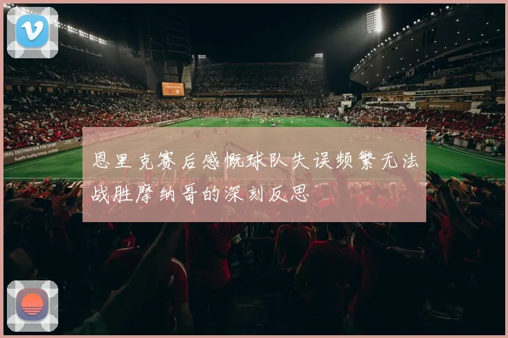 恩里克赛后感慨球队失误频繁无法战胜摩纳哥的深刻反思