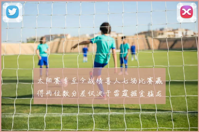 太阳赛季至今战绩喜人七场比赛赢得两位数分差仅次于雷霆掘金猛龙