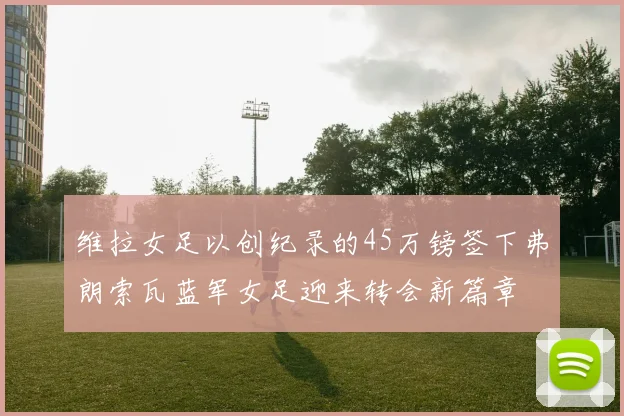 维拉女足以创纪录的45万镑签下弗朗索瓦蓝军女足迎来转会新篇章