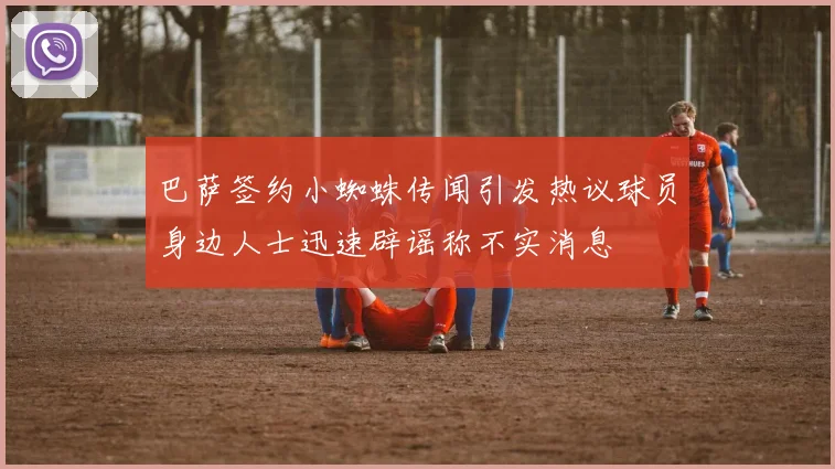 巴萨签约小蜘蛛传闻引发热议球员身边人士迅速辟谣称不实消息