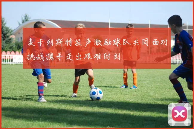麦卡利斯特发声激励球队共同面对挑战携手走出艰难时刻