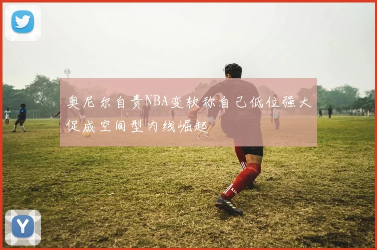 奥尼尔自责NBA变软称自己低位强大促成空间型内线崛起