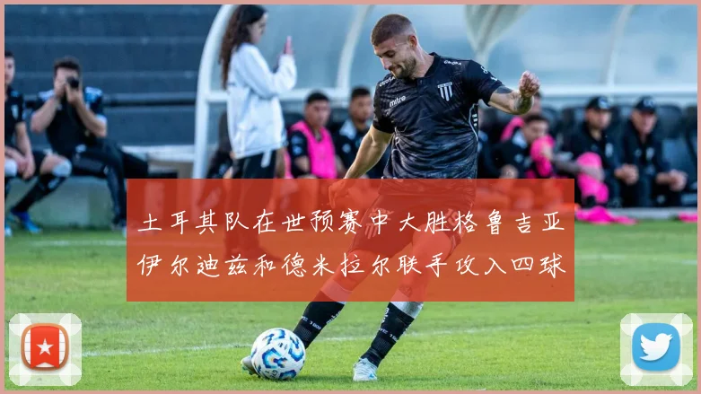 土耳其队在世预赛中大胜格鲁吉亚伊尔迪兹和德米拉尔联手攻入四球