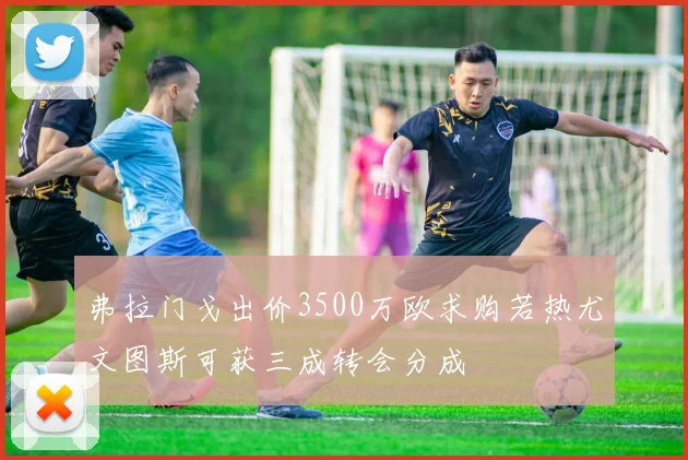 弗拉门戈出价3500万欧求购若热尤文图斯可获三成转会分成