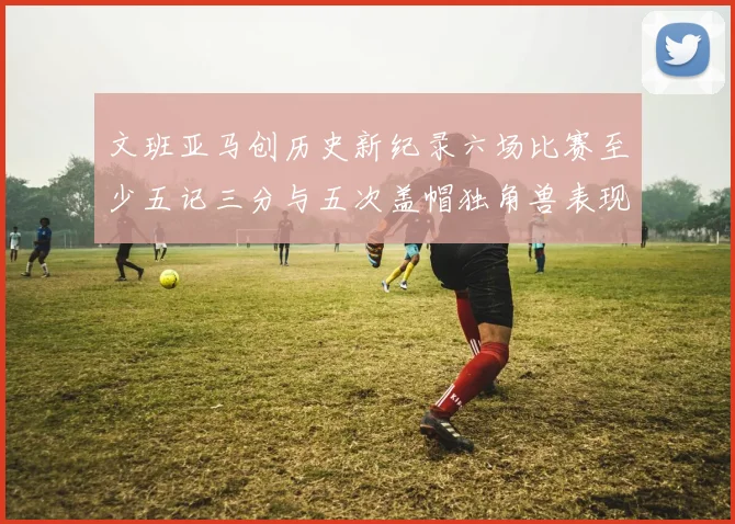 文班亚马创历史新纪录六场比赛至少五记三分与五次盖帽独角兽表现惊艳